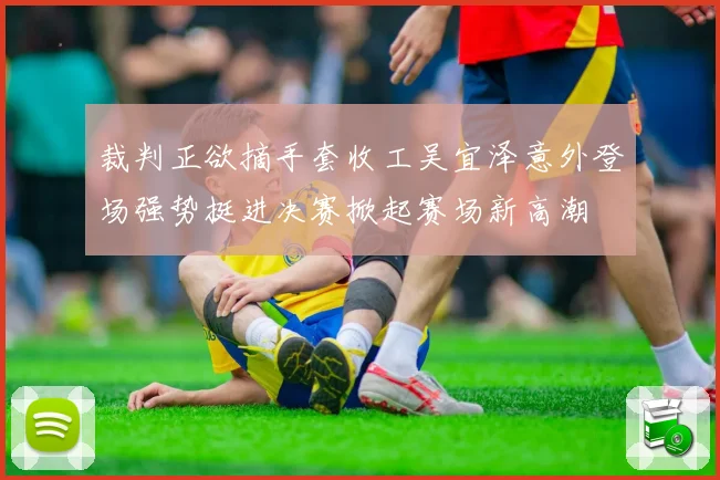 裁判正欲摘手套收工吴宜泽意外登场强势挺进决赛掀起赛场新高潮