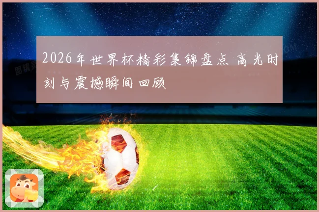 2026年世界杯精彩集锦盘点 高光时刻与震撼瞬间回顾