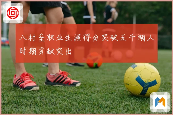八村垒职业生涯得分突破五千湖人时期贡献突出