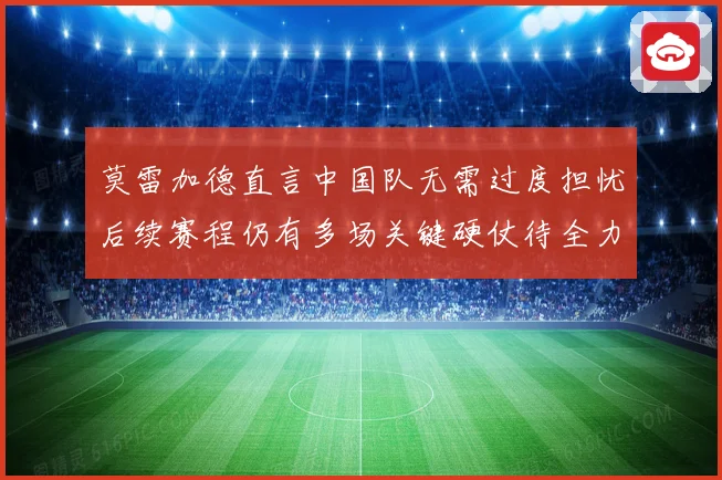 莫雷加德直言中国队无需过度担忧后续赛程仍有多场关键硬仗待全力应对