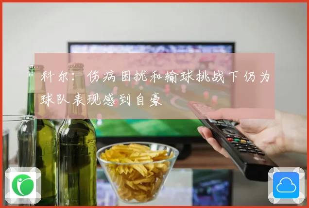 科尔:伤病困扰和输球挑战下仍为球队表现感到自豪