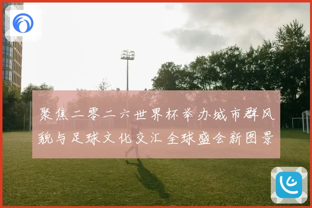 聚焦二零二六世界杯举办城市群风貌与足球文化交汇全球盛会新图景