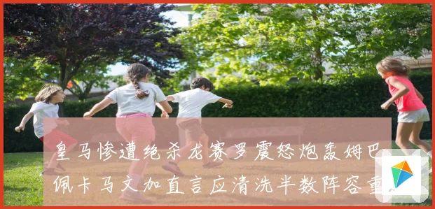 皇马惨遭绝杀龙赛罗震怒炮轰姆巴佩卡马文加直言应清洗半数阵容重建球队格局