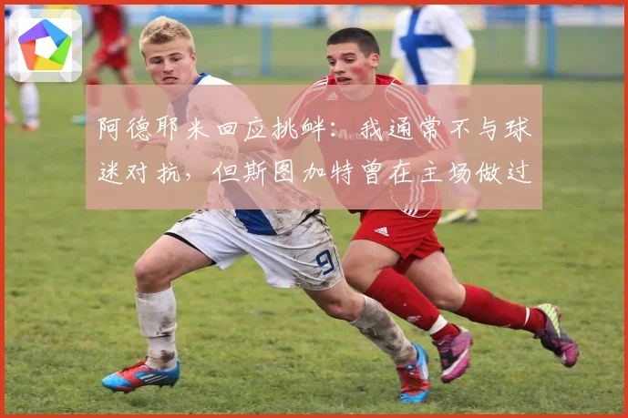 阿德耶米回应挑衅:我通常不与球迷对抗,但斯图加特曾在主场做过类似举动