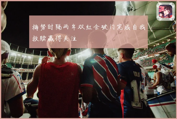 梅努时隔两年双红会破门完成自我救赎赢得关注