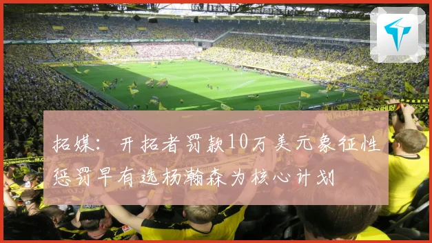拓媒：开拓者罚款10万美元象征性惩罚早有选杨瀚森为核心计划