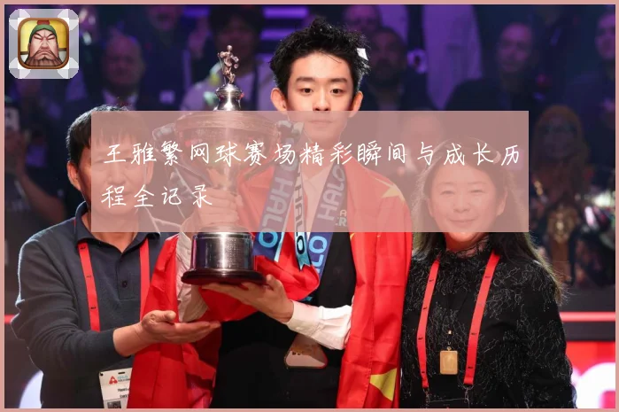 王雅繁网球赛场精彩瞬间与成长历程全记录